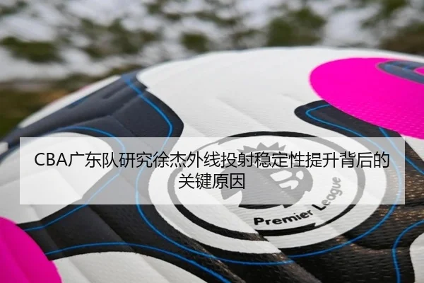 CBA广东队研究徐杰外线投射稳定性提升背后的关键原因（kaiyun）